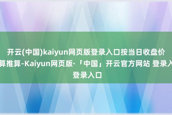 开云(中国)kaiyun网页版登录入口按当日收盘价盘算推算-Kaiyun网页版·「中国」开云官方网站 登录入口