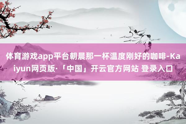 体育游戏app平台朝晨那一杯温度刚好的咖啡-Kaiyun网页版·「中国」开云官方网站 登录入口