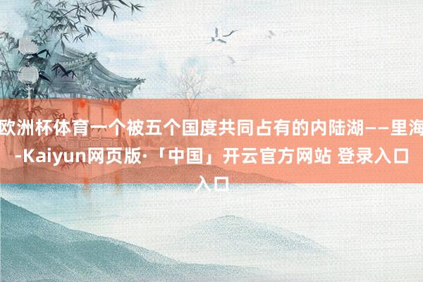 欧洲杯体育一个被五个国度共同占有的内陆湖——里海-Kaiyun网页版·「中国」开云官方网站 登录入口