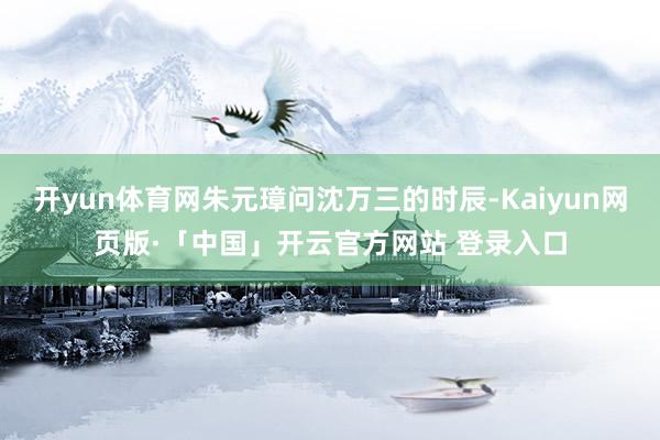 开yun体育网朱元璋问沈万三的时辰-Kaiyun网页版·「中国」开云官方网站 登录入口