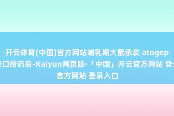 开云体育(中国)官方网站哺乳期大鼠承袭 atogepant 经口给药后-Kaiyun网页版·「中国」开云官方网站 登录入口