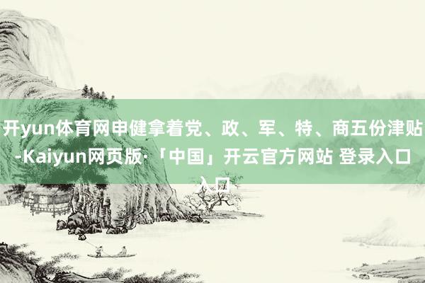 开yun体育网申健拿着党、政、军、特、商五份津贴-Kaiyun网页版·「中国」开云官方网站 登录入口