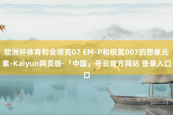 欧洲杯体育和会领克07 EM-P和极氪007的想象元素-Kaiyun网页版·「中国」开云官方网站 登录入口