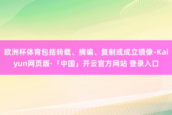 欧洲杯体育包括转载、摘编、复制或成立镜像-Kaiyun网页版·「中国」开云官方网站 登录入口