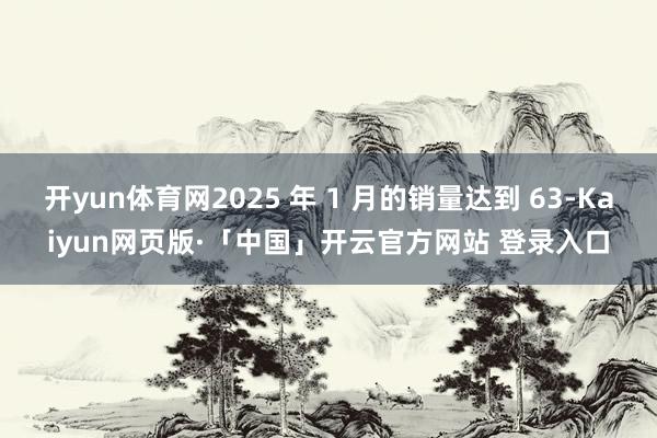 开yun体育网2025 年 1 月的销量达到 63-Kaiyun网页版·「中国」开云官方网站 登录入口
