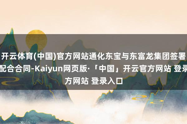 开云体育(中国)官方网站通化东宝与东富龙集团签署计策配合合同-Kaiyun网页版·「中国」开云官方网站 登录入口
