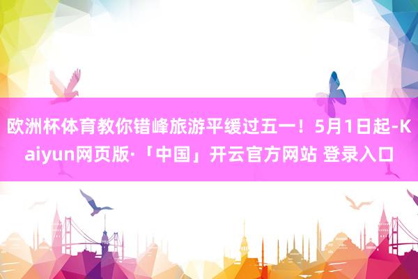 欧洲杯体育教你错峰旅游平缓过五一！5月1日起-Kaiyun网页版·「中国」开云官方网站 登录入口