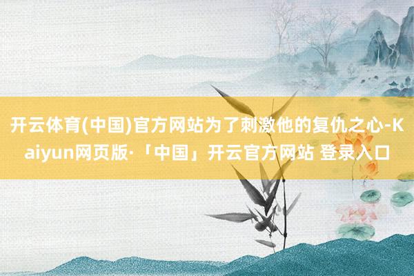 开云体育(中国)官方网站为了刺激他的复仇之心-Kaiyun网页版·「中国」开云官方网站 登录入口