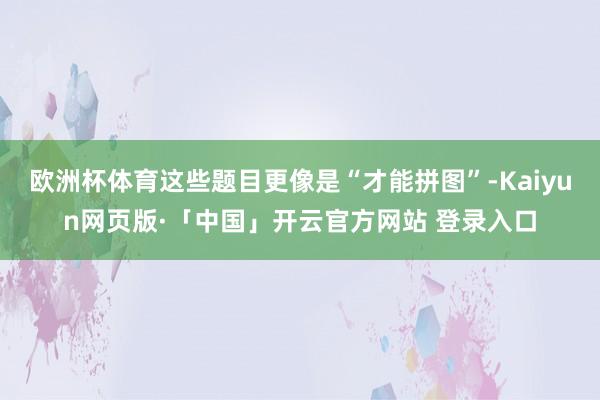 欧洲杯体育这些题目更像是“才能拼图”-Kaiyun网页版·「中国」开云官方网站 登录入口