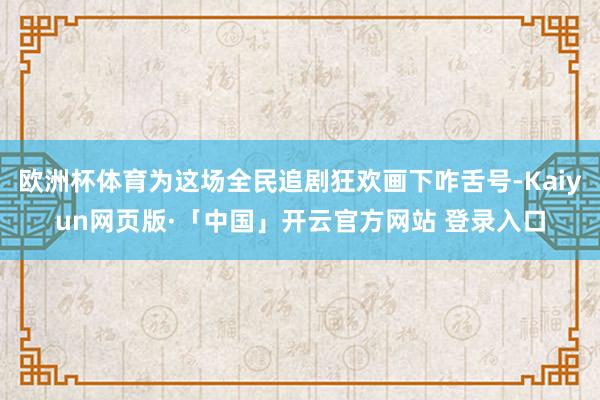 欧洲杯体育为这场全民追剧狂欢画下咋舌号-Kaiyun网页版·「中国」开云官方网站 登录入口
