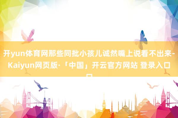 开yun体育网那些同批小孩儿诚然嘴上说看不出来-Kaiyun网页版·「中国」开云官方网站 登录入口