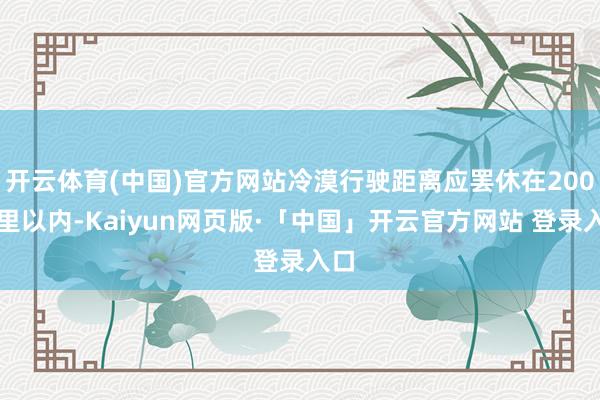 开云体育(中国)官方网站冷漠行驶距离应罢休在200公里以内-Kaiyun网页版·「中国」开云官方网站 登录入口