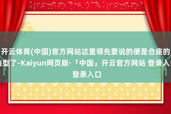 开云体育(中国)官方网站这里领先要说的便是合座的造型了-Kaiyun网页版·「中国」开云官方网站 登录入口