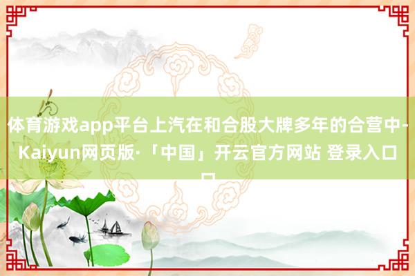 体育游戏app平台上汽在和合股大牌多年的合营中-Kaiyun网页版·「中国」开云官方网站 登录入口
