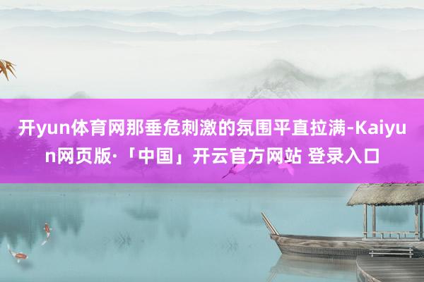 开yun体育网那垂危刺激的氛围平直拉满-Kaiyun网页版·「中国」开云官方网站 登录入口