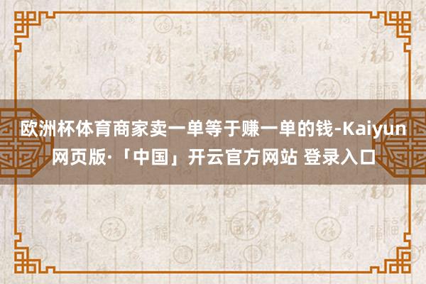 欧洲杯体育商家卖一单等于赚一单的钱-Kaiyun网页版·「中国」开云官方网站 登录入口