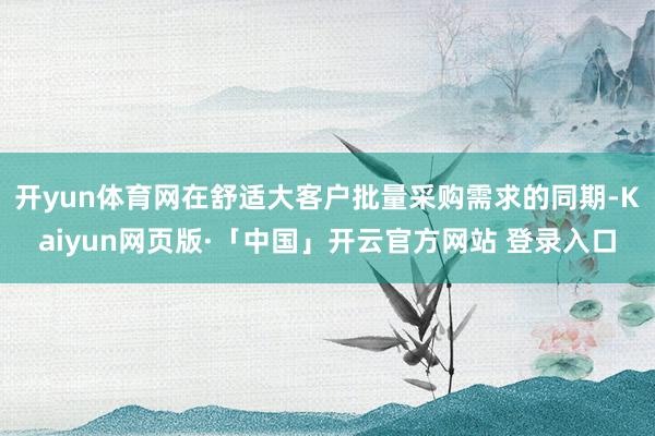 开yun体育网在舒适大客户批量采购需求的同期-Kaiyun网页版·「中国」开云官方网站 登录入口