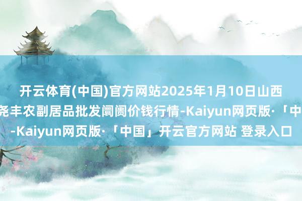 开云体育(中国)官方网站2025年1月10日山西省临汾市尧皆区奶牛场尧丰农副居品批发阛阓价钱行情-Kaiyun网页版·「中国」开云官方网站 登录入口