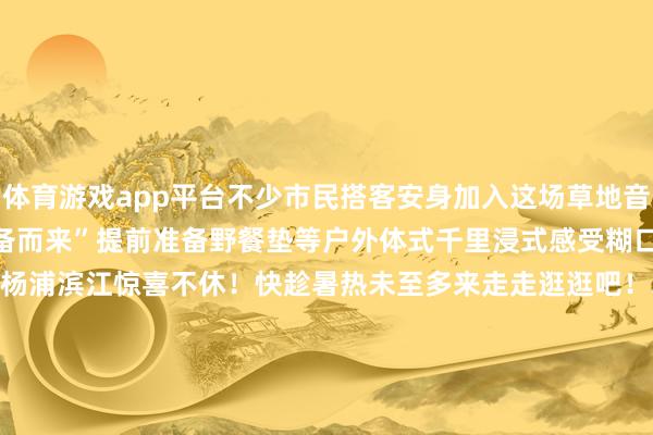 体育游戏app平台不少市民搭客安身加入这场草地音乐盛宴更有音乐把稳者“有备而来”提前准备野餐垫等户外体式千里浸式感受糊口之好意思初夏到来杨浦滨江惊喜不休！快趁暑热未至多来走走逛逛吧！翰墨 | 吴百欣剪辑 | 吴百欣视频 | 孙培杰尊府 | 滨江集团*转载请注明来自上海杨浦官方微信 发布于：上海市-Kaiyun网页版·「中国」开云官方网站 登录入口