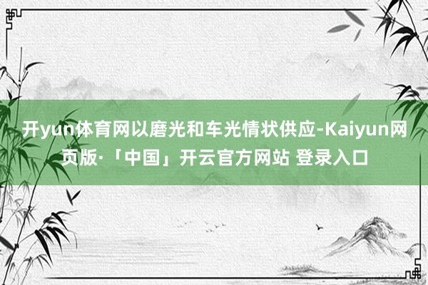 开yun体育网以磨光和车光情状供应-Kaiyun网页版·「中国」开云官方网站 登录入口