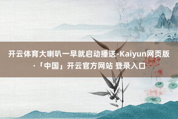 开云体育大喇叭一早就启动播送-Kaiyun网页版·「中国」开云官方网站 登录入口
