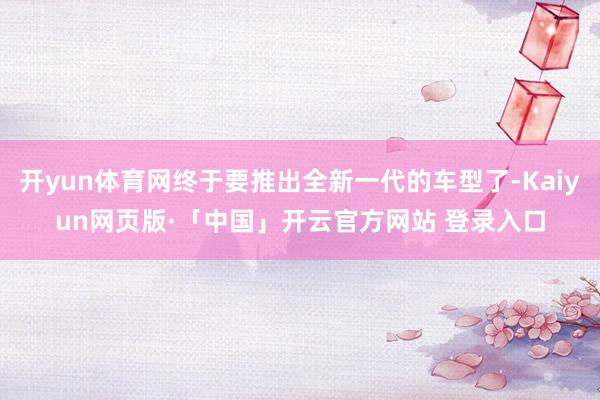 开yun体育网终于要推出全新一代的车型了-Kaiyun网页版·「中国」开云官方网站 登录入口