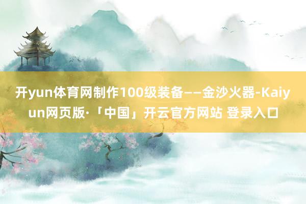 开yun体育网制作100级装备——金沙火器-Kaiyun网页版·「中国」开云官方网站 登录入口