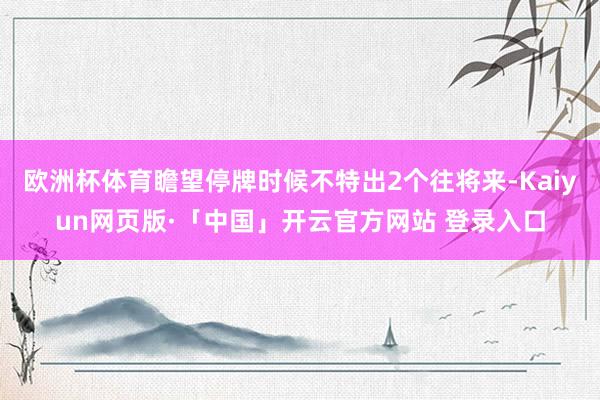 欧洲杯体育瞻望停牌时候不特出2个往将来-Kaiyun网页版·「中国」开云官方网站 登录入口
