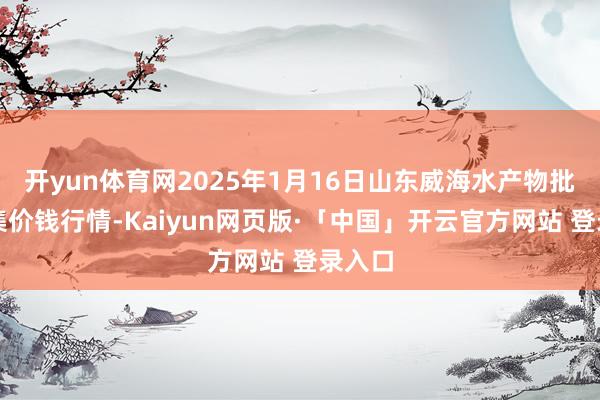开yun体育网2025年1月16日山东威海水产物批发市集价钱行情-Kaiyun网页版·「中国」开云官方网站 登录入口