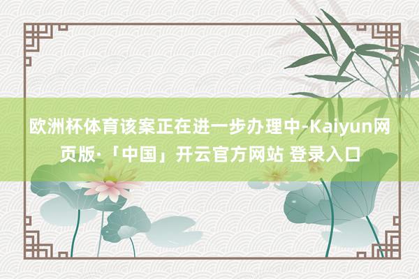 欧洲杯体育　　该案正在进一步办理中-Kaiyun网页版·「中国」开云官方网站 登录入口