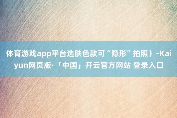 体育游戏app平台选肤色款可“隐形”拍照）-Kaiyun网页版·「中国」开云官方网站 登录入口