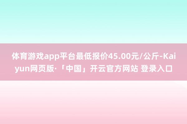 体育游戏app平台最低报价45.00元/公斤-Kaiyun网页版·「中国」开云官方网站 登录入口