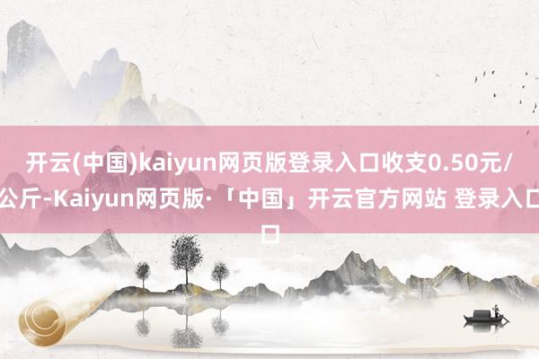 开云(中国)kaiyun网页版登录入口收支0.50元/公斤-Kaiyun网页版·「中国」开云官方网站 登录入口