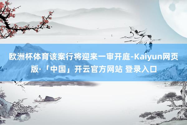 欧洲杯体育该案行将迎来一审开庭-Kaiyun网页版·「中国」开云官方网站 登录入口