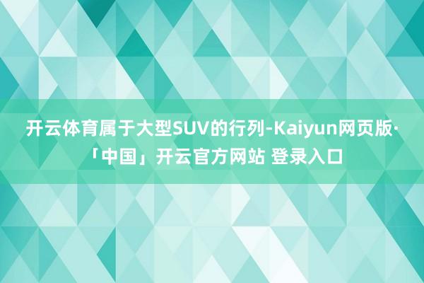 开云体育属于大型SUV的行列-Kaiyun网页版·「中国」开云官方网站 登录入口