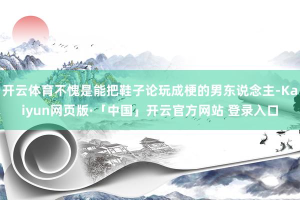 开云体育不愧是能把鞋子论玩成梗的男东说念主-Kaiyun网页版·「中国」开云官方网站 登录入口