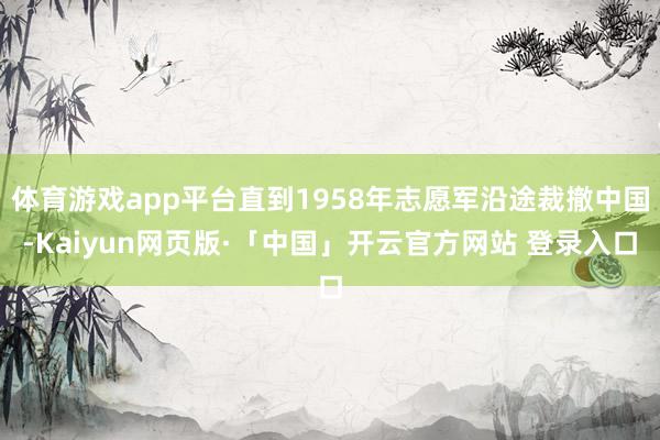 体育游戏app平台直到1958年志愿军沿途裁撤中国-Kaiyun网页版·「中国」开云官方网站 登录入口