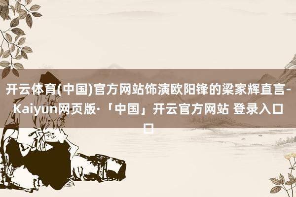 开云体育(中国)官方网站饰演欧阳锋的梁家辉直言-Kaiyun网页版·「中国」开云官方网站 登录入口