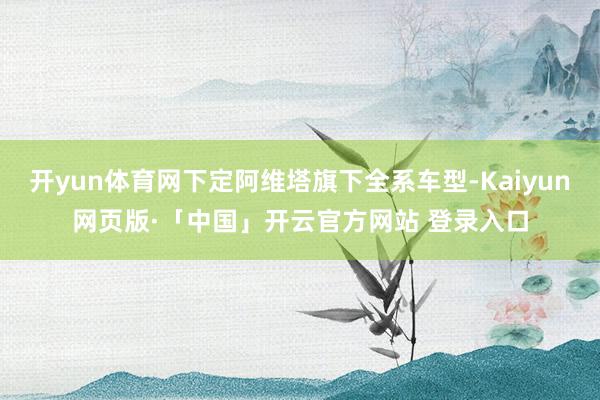 开yun体育网下定阿维塔旗下全系车型-Kaiyun网页版·「中国」开云官方网站 登录入口