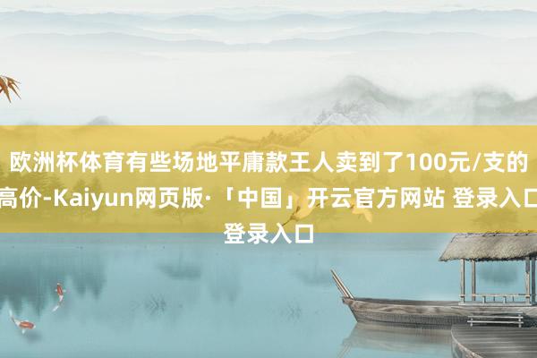 欧洲杯体育有些场地平庸款王人卖到了100元/支的高价-Kaiyun网页版·「中国」开云官方网站 登录入口