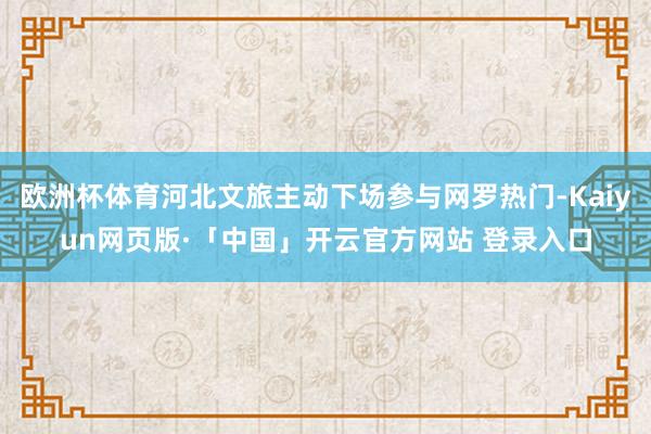 欧洲杯体育河北文旅主动下场参与网罗热门-Kaiyun网页版·「中国」开云官方网站 登录入口
