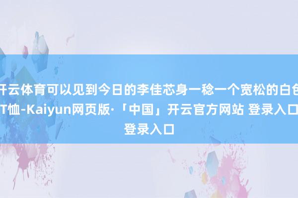 开云体育可以见到今日的李佳芯身一稔一个宽松的白色T恤-Kaiyun网页版·「中国」开云官方网站 登录入口