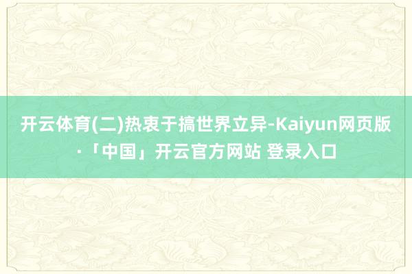 开云体育(二)热衷于搞世界立异-Kaiyun网页版·「中国」开云官方网站 登录入口