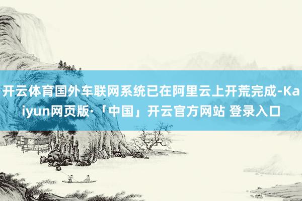 开云体育国外车联网系统已在阿里云上开荒完成-Kaiyun网页版·「中国」开云官方网站 登录入口