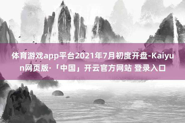体育游戏app平台2021年7月初度开盘-Kaiyun网页版·「中国」开云官方网站 登录入口