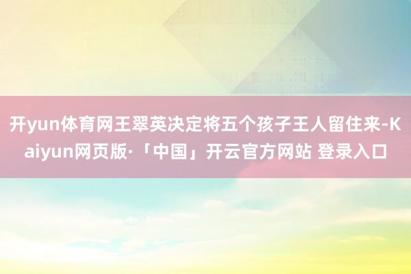 开yun体育网王翠英决定将五个孩子王人留住来-Kaiyun网页版·「中国」开云官方网站 登录入口