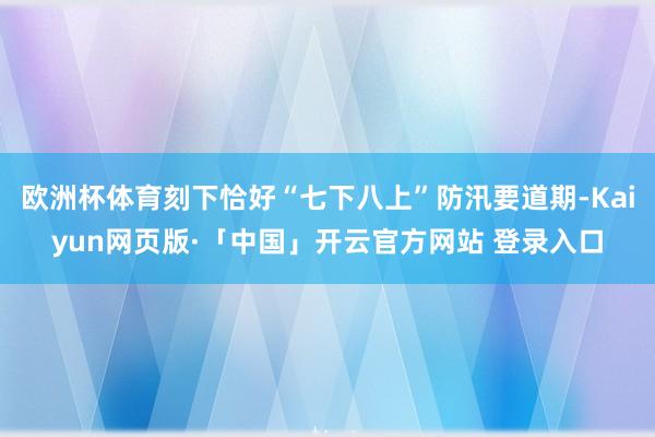 欧洲杯体育刻下恰好“七下八上”防汛要道期-Kaiyun网页版·「中国」开云官方网站 登录入口