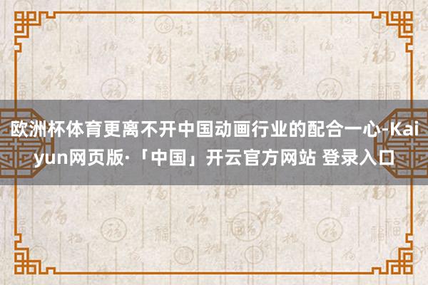 欧洲杯体育更离不开中国动画行业的配合一心-Kaiyun网页版·「中国」开云官方网站 登录入口