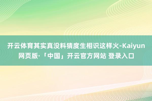 开云体育其实真没料猜度生相识这样火-Kaiyun网页版·「中国」开云官方网站 登录入口