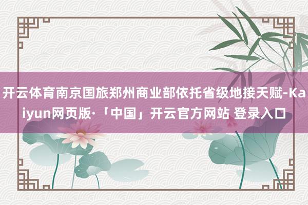 开云体育南京国旅郑州商业部依托省级地接天赋-Kaiyun网页版·「中国」开云官方网站 登录入口